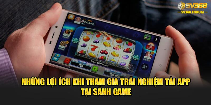 Những lợi ích khi tham gia trải nghiệm tải app tại sảnh game